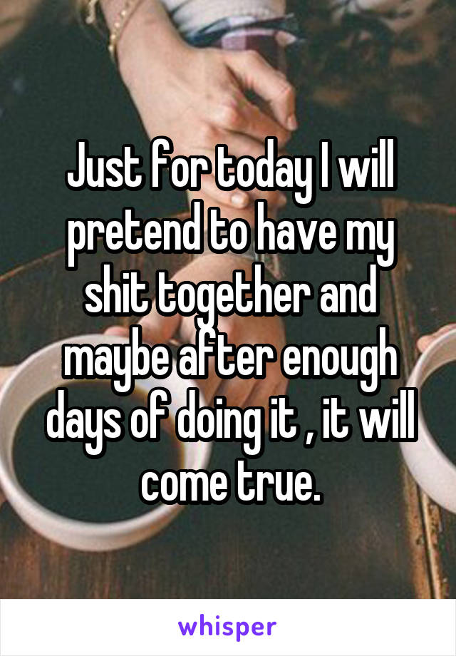 Just for today I will pretend to have my shit together and maybe after enough days of doing it , it will come true.