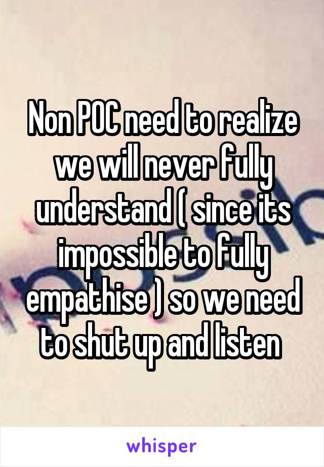 Non POC need to realize we will never fully understand ( since its impossible to fully empathise ) so we need to shut up and listen 