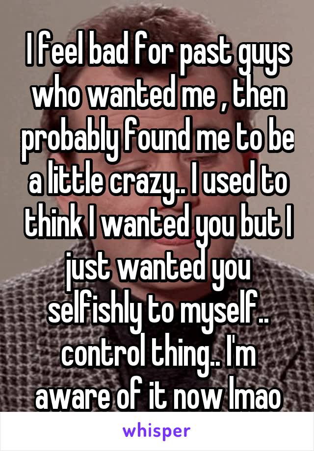 I feel bad for past guys who wanted me , then probably found me to be a little crazy.. I used to think I wanted you but I just wanted you selfishly to myself.. control thing.. I'm aware of it now lmao