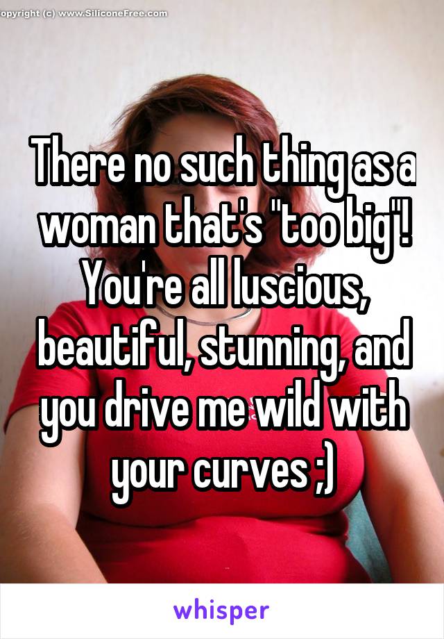 There no such thing as a woman that's "too big"! You're all luscious, beautiful, stunning, and you drive me wild with your curves ;)