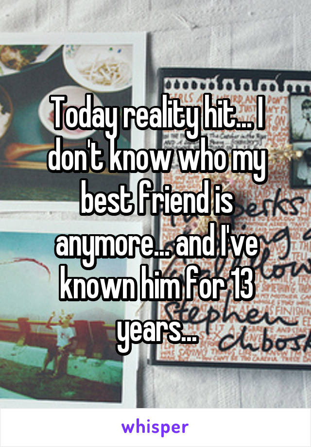 Today reality hit... I don't know who my best friend is anymore... and I've known him for 13 years...