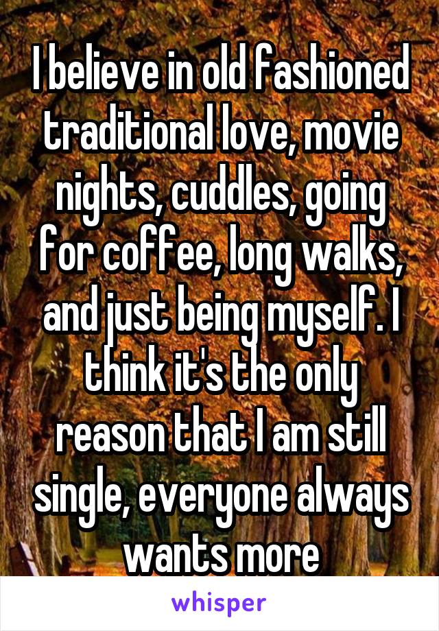 I believe in old fashioned traditional love, movie nights, cuddles, going for coffee, long walks, and just being myself. I think it's the only reason that I am still single, everyone always wants more