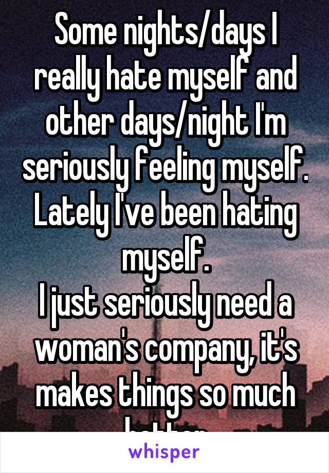 Some nights/days I really hate myself and other days/night I'm seriously feeling myself. Lately I've been hating myself.
I just seriously need a woman's company, it's makes things so much better