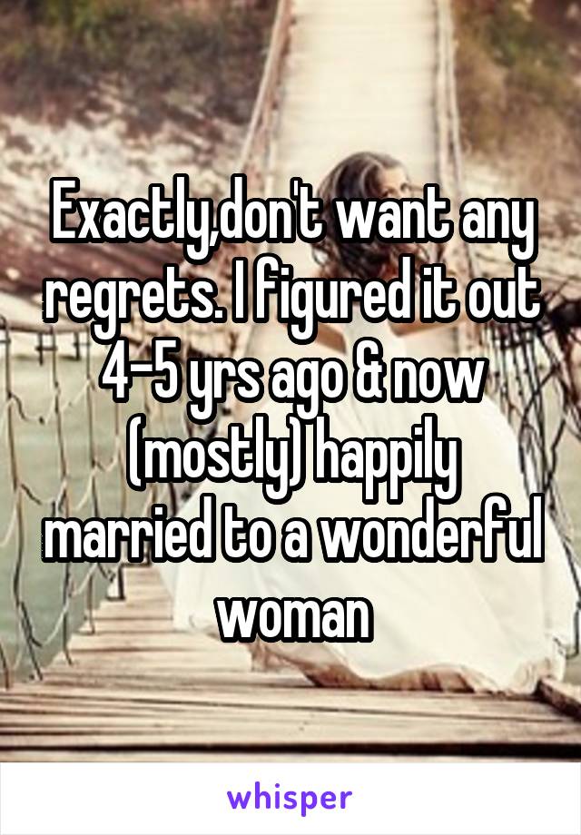 Exactly,don't want any regrets. I figured it out 4-5 yrs ago & now (mostly) happily married to a wonderful woman