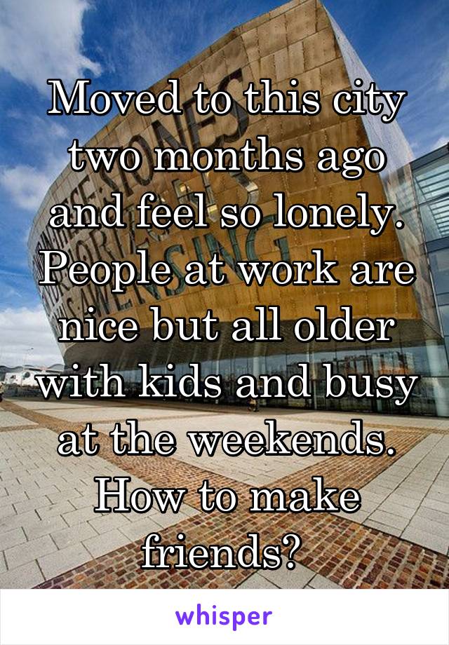 Moved to this city two months ago and feel so lonely. People at work are nice but all older with kids and busy at the weekends. How to make friends? 