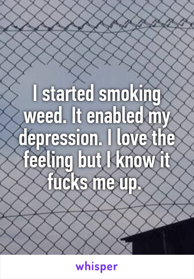 I started smoking weed. It enabled my depression. I love the feeling but I know it fucks me up. 