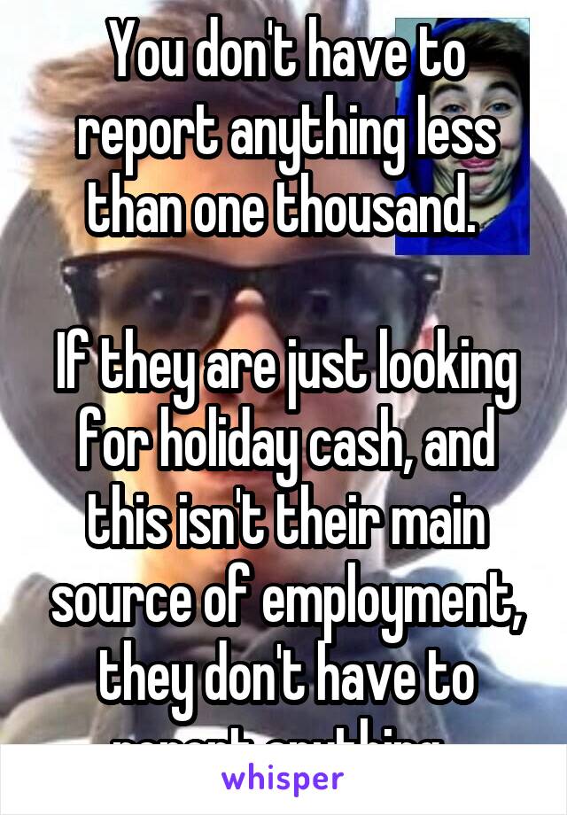 You don't have to report anything less than one thousand. 

If they are just looking for holiday cash, and this isn't their main source of employment, they don't have to report anything. 