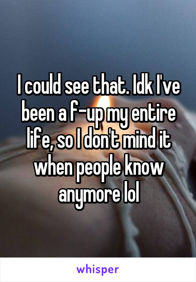 I could see that. Idk I've been a f-up my entire life, so I don't mind it when people know anymore lol