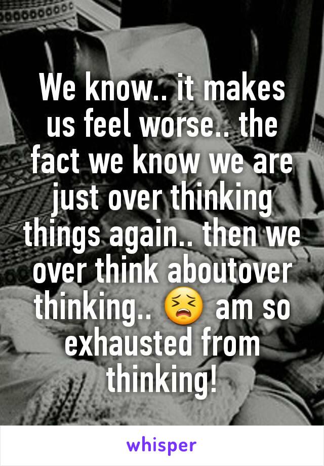 We know.. it makes us feel worse.. the fact we know we are just over thinking things again.. then we over think aboutover thinking.. 😣 am so exhausted from thinking!