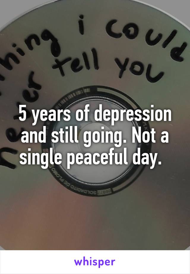 5 years of depression and still going. Not a single peaceful day.  