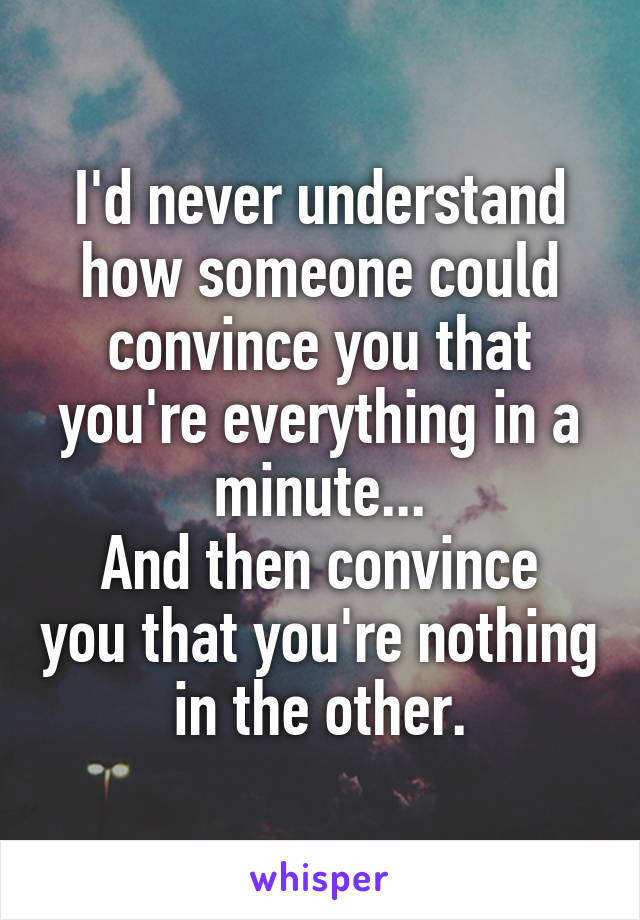 I'd never understand how someone could convince you that you're everything in a minute...
And then convince you that you're nothing in the other.