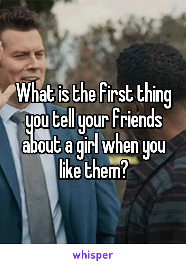 What is the first thing you tell your friends about a girl when you like them?