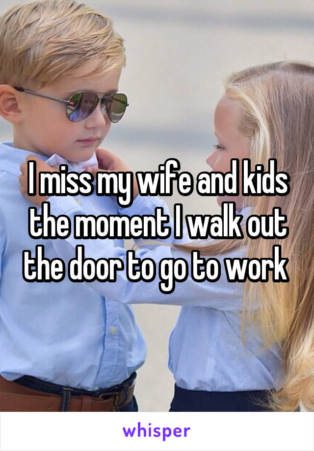 I miss my wife and kids the moment I walk out the door to go to work 