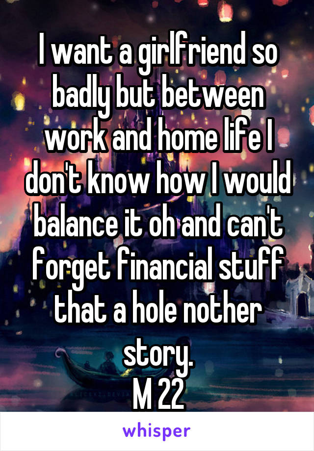 I want a girlfriend so badly but between work and home life I don't know how I would balance it oh and can't forget financial stuff that a hole nother story.
M 22