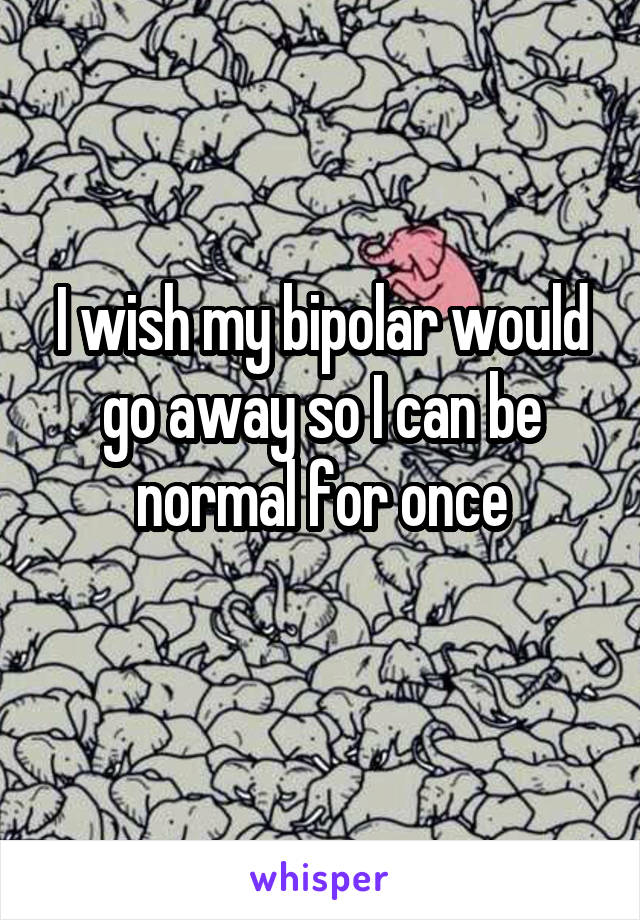 I wish my bipolar would go away so I can be normal for once
