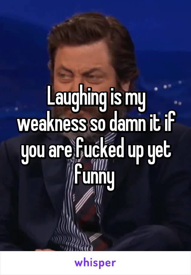 Laughing is my weakness so damn it if you are fucked up yet funny 