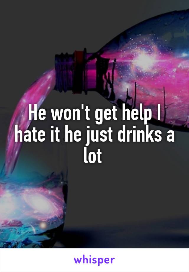 He won't get help I hate it he just drinks a lot 