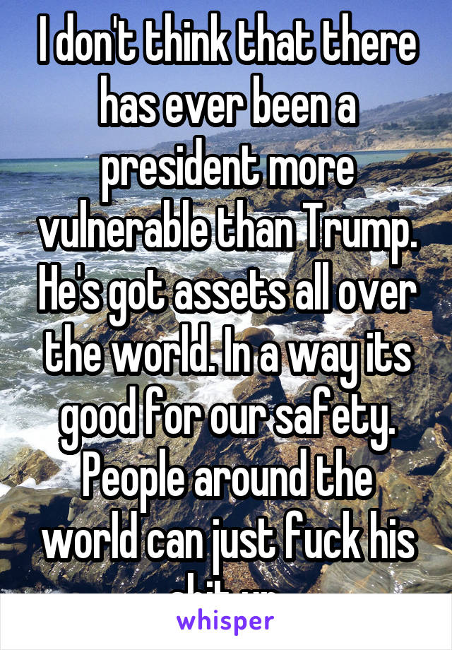 I don't think that there has ever been a president more vulnerable than Trump. He's got assets all over the world. In a way its good for our safety. People around the world can just fuck his shit up.