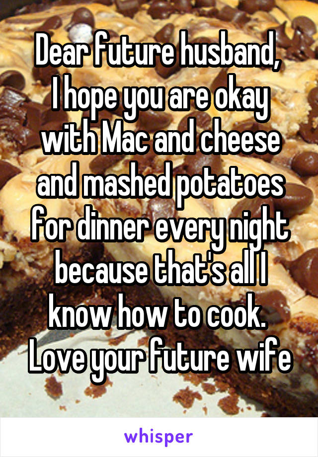 Dear future husband, 
I hope you are okay with Mac and cheese and mashed potatoes for dinner every night because that's all I know how to cook. 
Love your future wife 