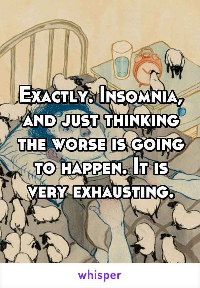 Exactly. Insomnia, and just thinking the worse is going to happen. It is very exhausting.