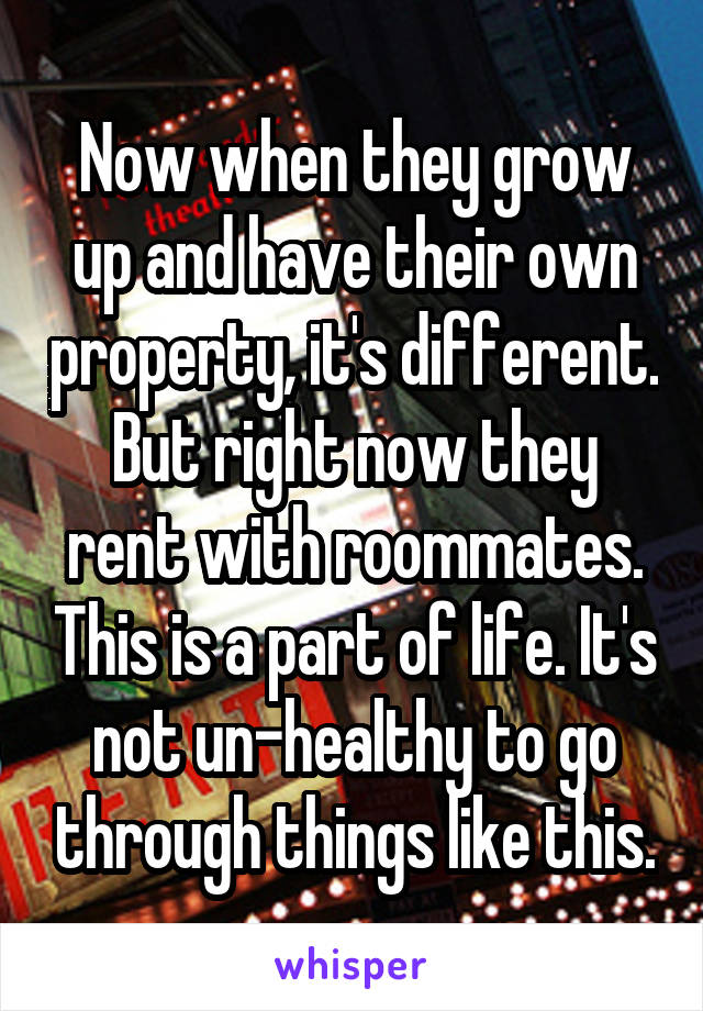 Now when they grow up and have their own property, it's different. But right now they rent with roommates. This is a part of life. It's not un-healthy to go through things like this.