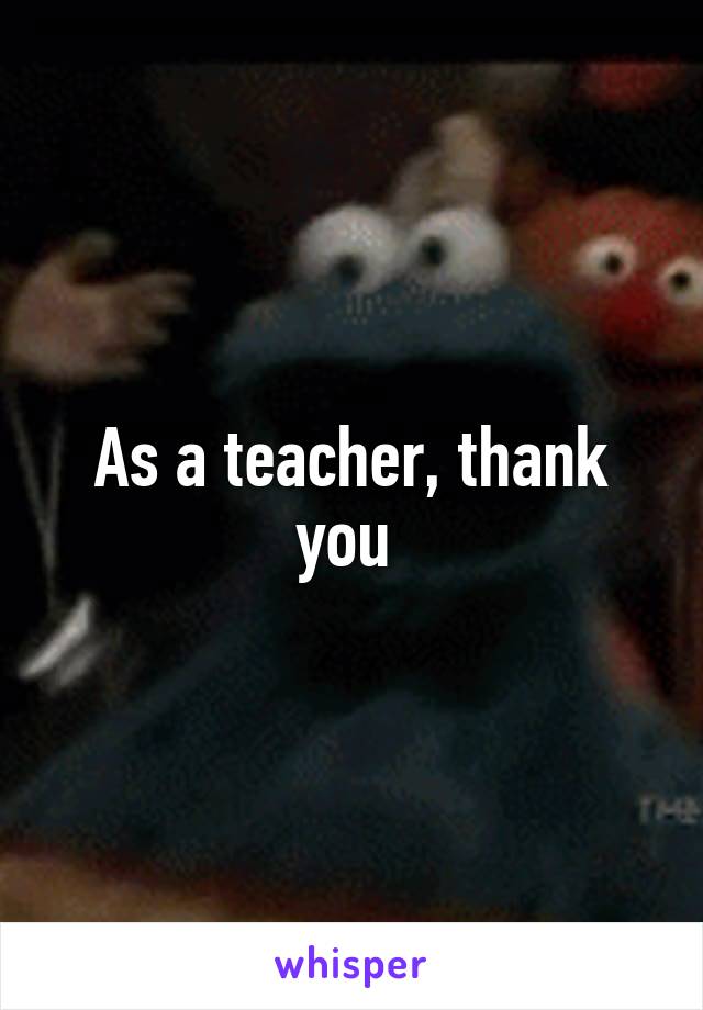 As a teacher, thank you 