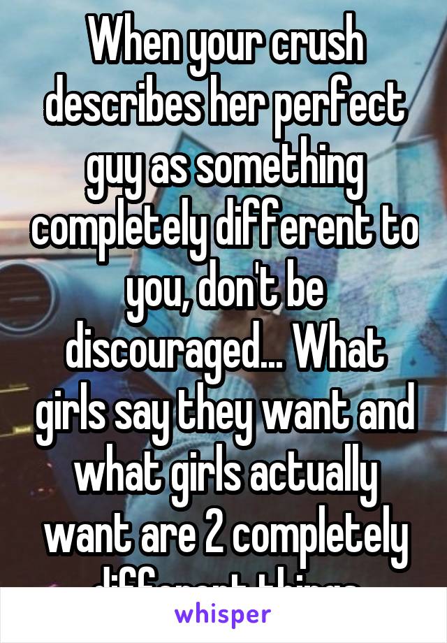 When your crush describes her perfect guy as something completely different to you, don't be discouraged... What girls say they want and what girls actually want are 2 completely different things