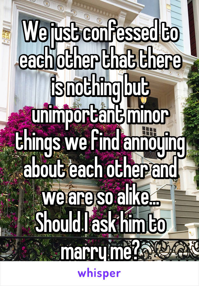 We just confessed to each other that there is nothing but unimportant minor things we find annoying about each other and we are so alike...
Should I ask him to marry me?