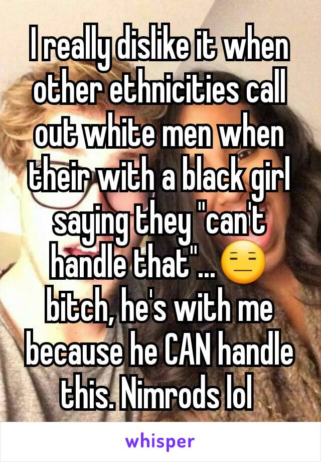 I really dislike it when other ethnicities call out white men when their with a black girl saying they "can't handle that"...😑 bitch, he's with me because he CAN handle this. Nimrods lol 