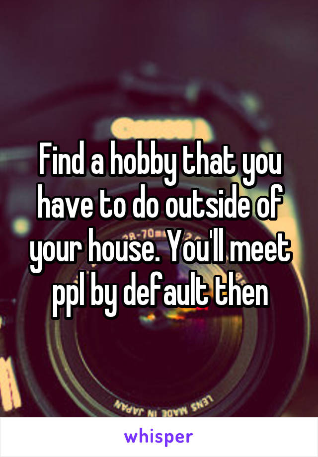 Find a hobby that you have to do outside of your house. You'll meet ppl by default then