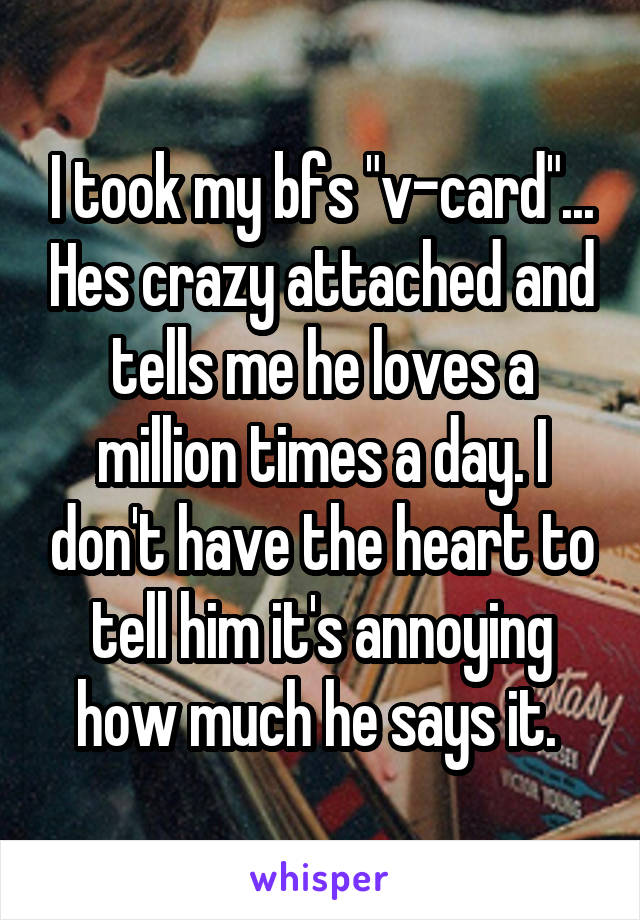 I took my bfs "v-card"... Hes crazy attached and tells me he loves a million times a day. I don't have the heart to tell him it's annoying how much he says it. 