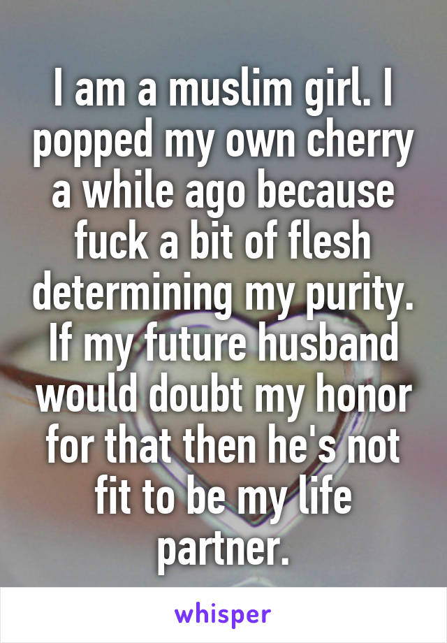 I am a muslim girl. I popped my own cherry a while ago because fuck a bit of flesh determining my purity. If my future husband would doubt my honor for that then he's not fit to be my life partner.