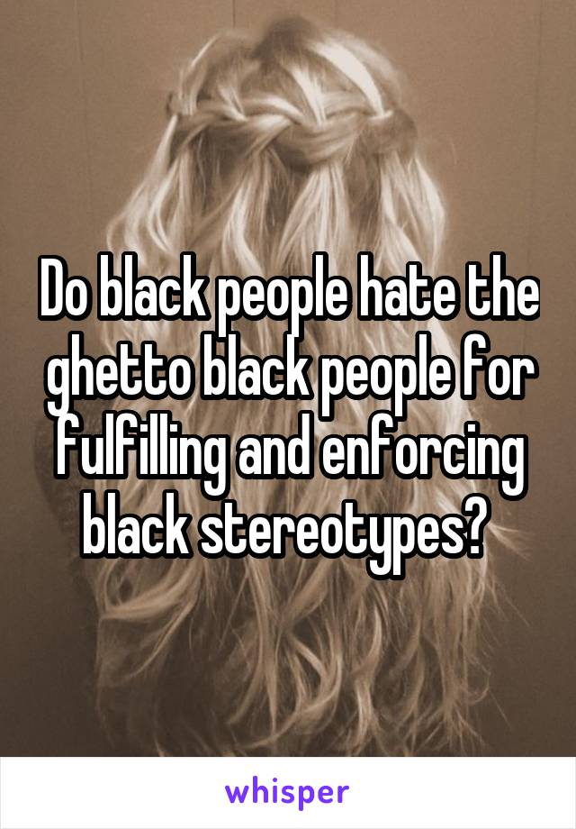 Do black people hate the ghetto black people for fulfilling and enforcing black stereotypes? 