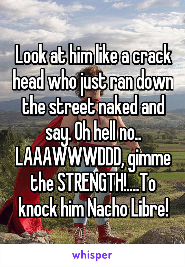 Look at him like a crack head who just ran down the street naked and say. Oh hell no.. LAAAWWWDDD, gimme the STRENGTH!....To knock him Nacho Libre!