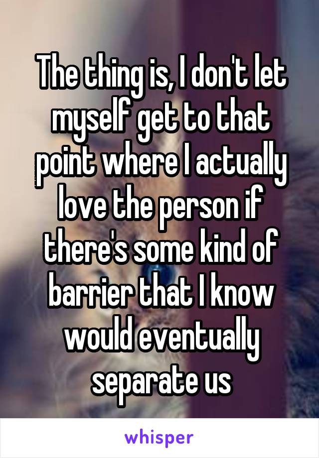 The thing is, I don't let myself get to that point where I actually love the person if there's some kind of barrier that I know would eventually separate us