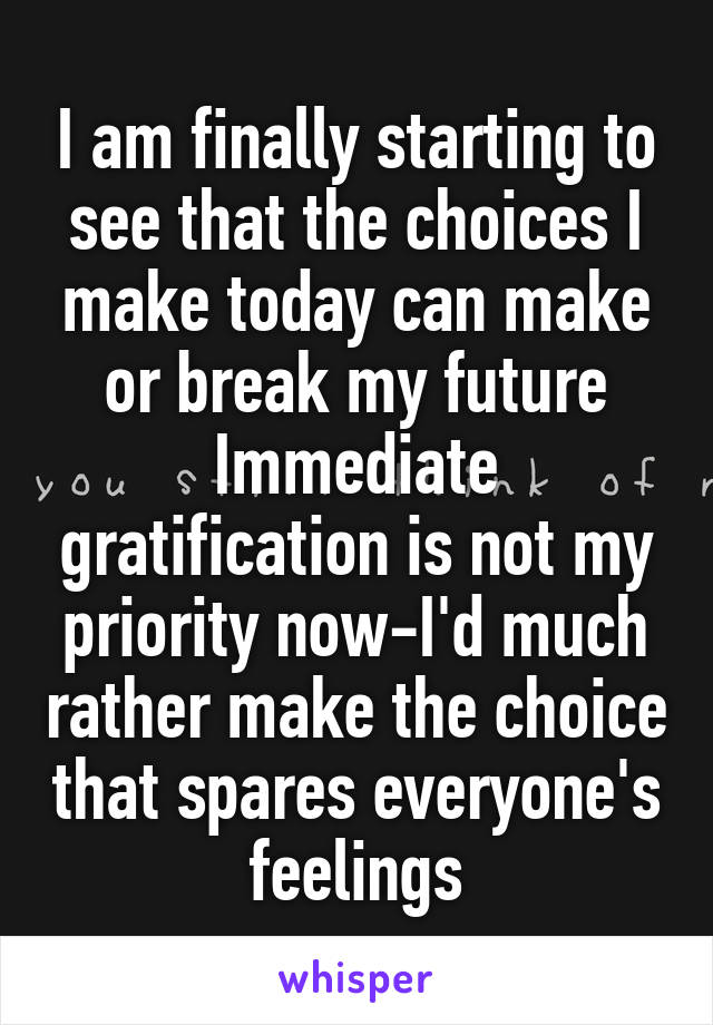 I am finally starting to see that the choices I make today can make or break my future Immediate gratification is not my priority now-I'd much rather make the choice that spares everyone's feelings