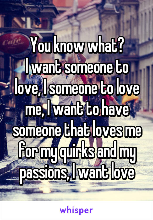 You know what?
I want someone to love, I someone to love me, I want to have someone that loves me for my quirks and my passions, I want love