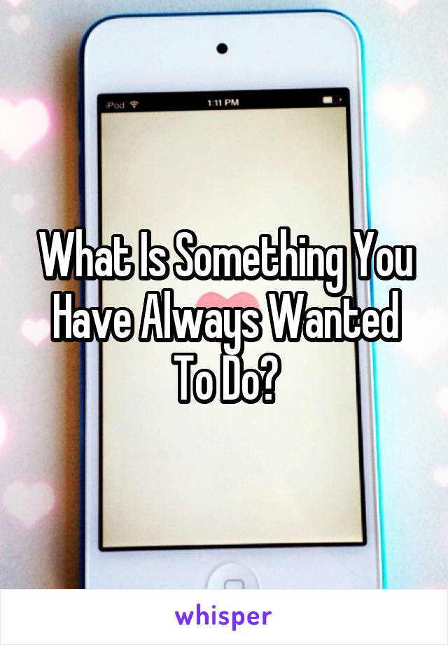 What Is Something You Have Always Wanted To Do?