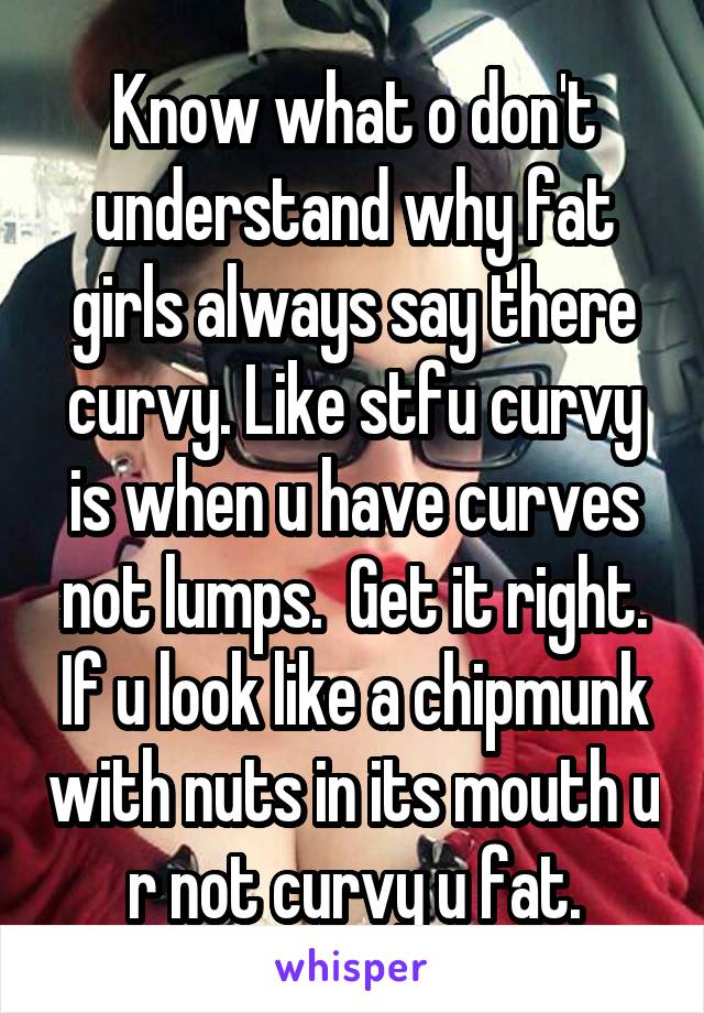 Know what o don't understand why fat girls always say there curvy. Like stfu curvy is when u have curves not lumps.  Get it right. If u look like a chipmunk with nuts in its mouth u r not curvy u fat.