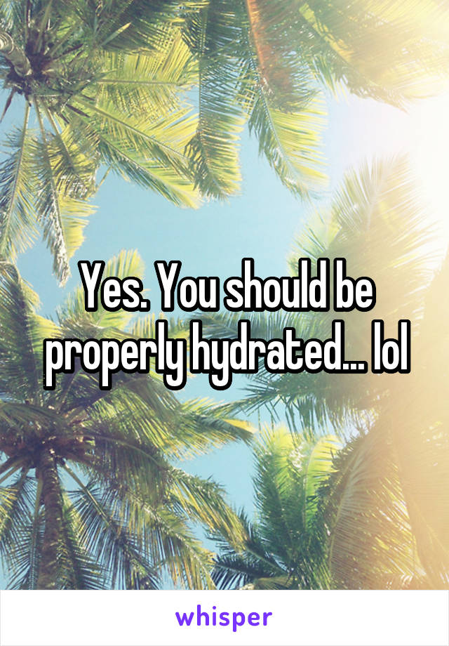 Yes. You should be properly hydrated... lol