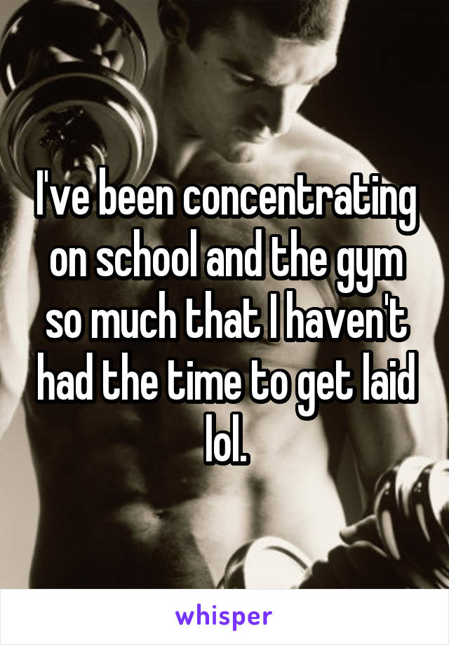 I've been concentrating on school and the gym so much that I haven't had the time to get laid lol.