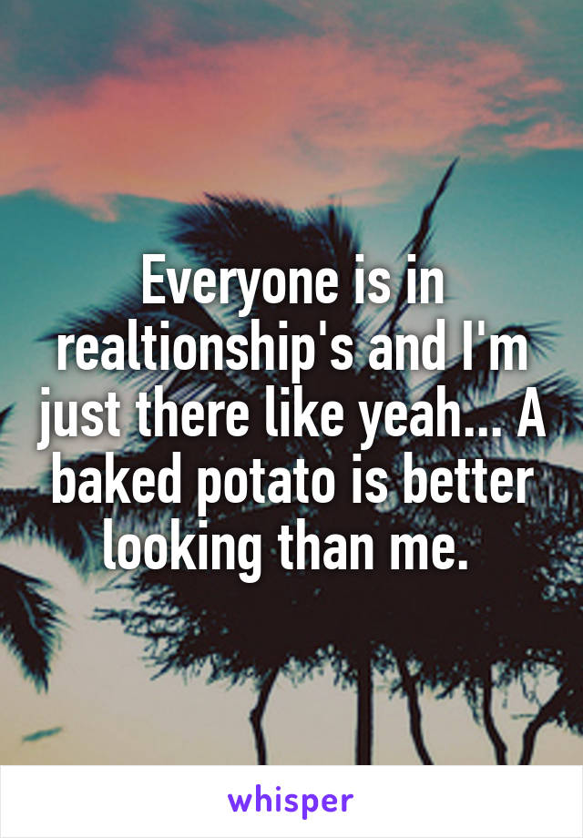 Everyone is in realtionship's and I'm just there like yeah... A baked potato is better looking than me. 