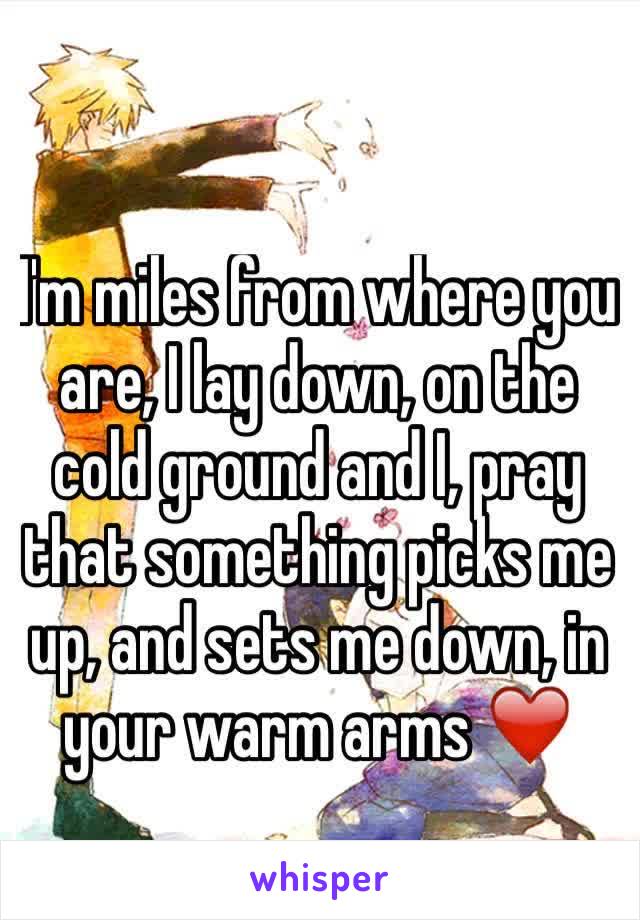 I'm miles from where you are, I lay down, on the cold ground and I, pray that something picks me up, and sets me down, in your warm arms ❤️