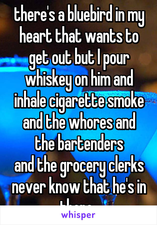 there's a bluebird in my heart that wants to get out but I pour whiskey on him and inhale cigarette smoke
and the whores and the bartenders
and the grocery clerks never know that he's in there. 