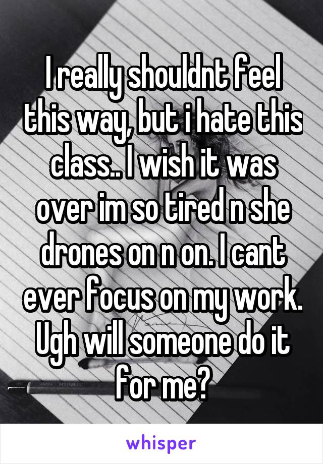 I really shouldnt feel this way, but i hate this class.. I wish it was over im so tired n she drones on n on. I cant ever focus on my work. Ugh will someone do it for me?