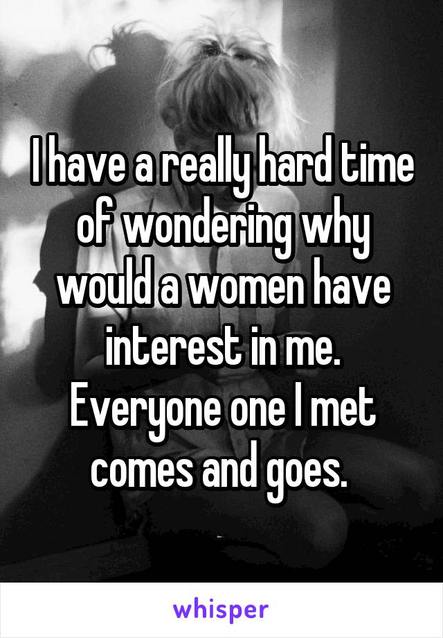 I have a really hard time of wondering why would a women have interest in me. Everyone one I met comes and goes. 