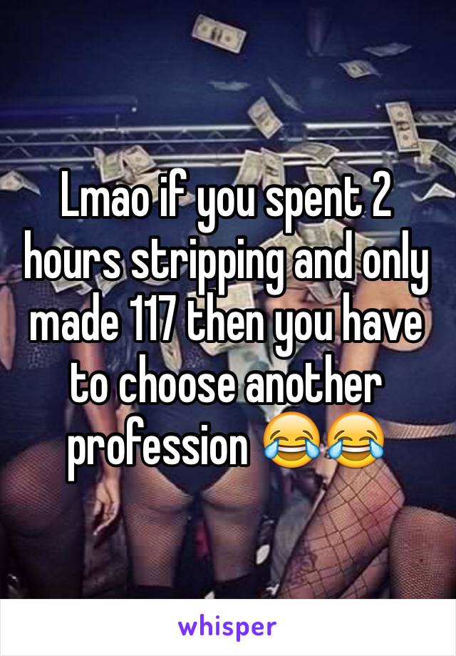 Lmao if you spent 2 hours stripping and only made 117 then you have to choose another profession 😂😂