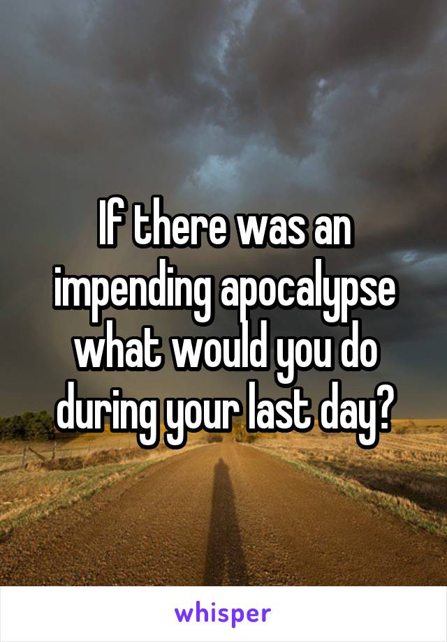 If there was an impending apocalypse what would you do during your last day?