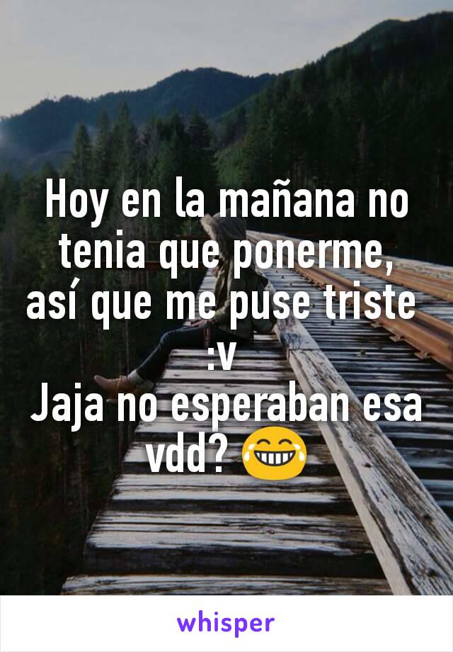 Hoy en la mañana no tenia que ponerme, así que me puse triste 
:v 
Jaja no esperaban esa vdd? 😂