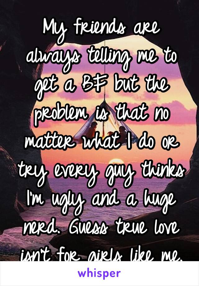 My friends are always telling me to get a BF but the problem is that no matter what I do or try every guy thinks I'm ugly and a huge nerd. Guess true love isn't for girls like me.